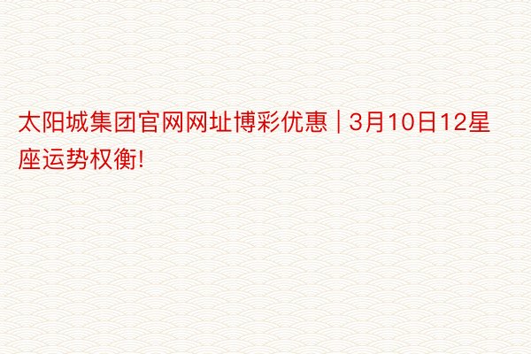 太阳城集团官网网址博彩优惠 | 3月10日12星座运势权衡!