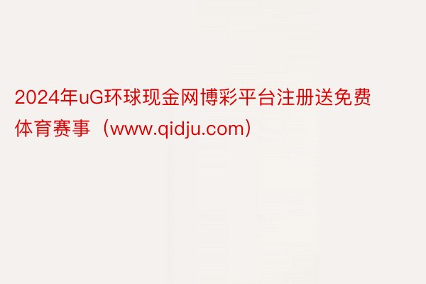 2024年uG环球现金网博彩平台注册送免费体育赛事（www.qidju.com）