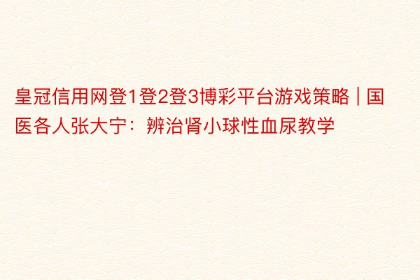 皇冠信用网登1登2登3博彩平台游戏策略 | 国医各人张大宁：辨治肾小球性血尿教学