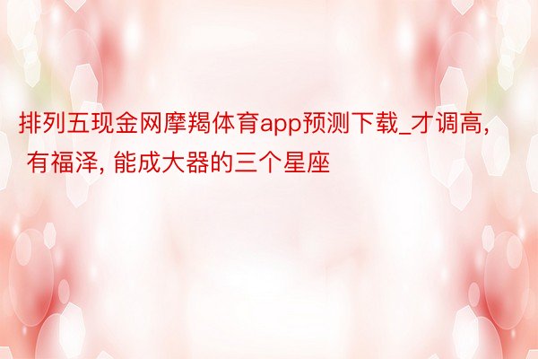 排列五现金网摩羯体育app预测下载_才调高, 有福泽, 能成大器的三个星座