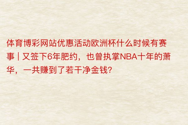 体育博彩网站优惠活动欧洲杯什么时候有赛事 | 又签下6年肥约，也曾执掌NBA十年的萧华，一共赚到了若干净金钱？