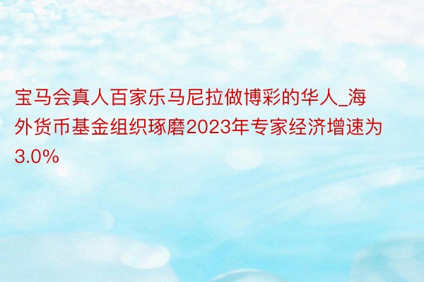 宝马会真人百家乐马尼拉做博彩的华人_海外货币基金组织琢磨2023年专家经济增速为3.0%