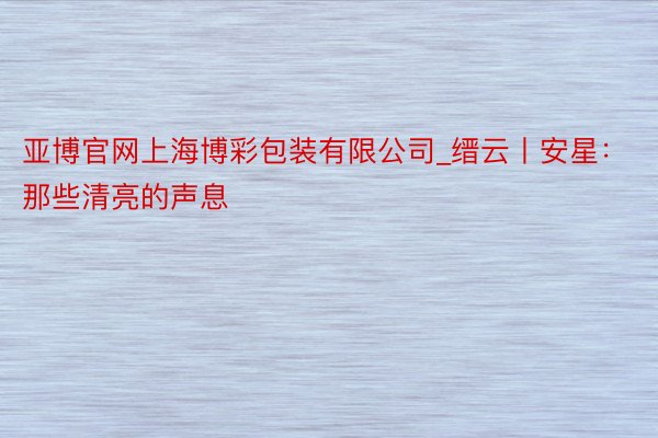 亚博官网上海博彩包装有限公司_缙云丨安星：那些清亮的声息