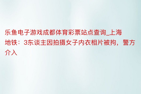 乐鱼电子游戏成都体育彩票站点查询_上海地铁：3东谈主因拍摄女子内衣相片被拘，警方介入