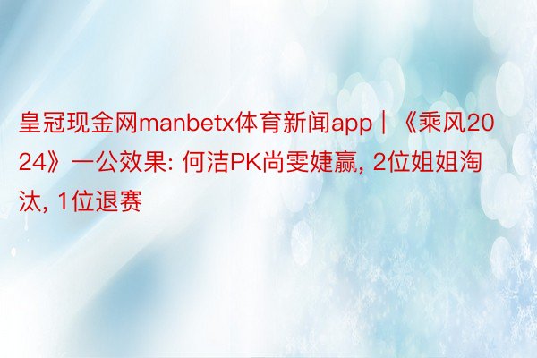 皇冠现金网manbetx体育新闻app | 《乘风2024》一公效果: 何洁PK尚雯婕赢, 2位姐姐淘汰, 1位退赛
