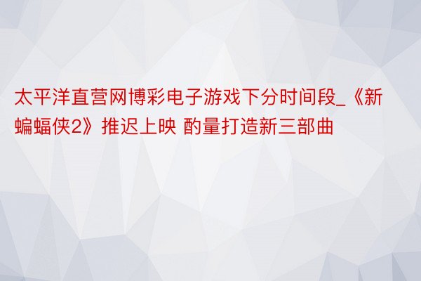 太平洋直营网博彩电子游戏下分时间段_《新蝙蝠侠2》推迟上映 酌量打造新三部曲