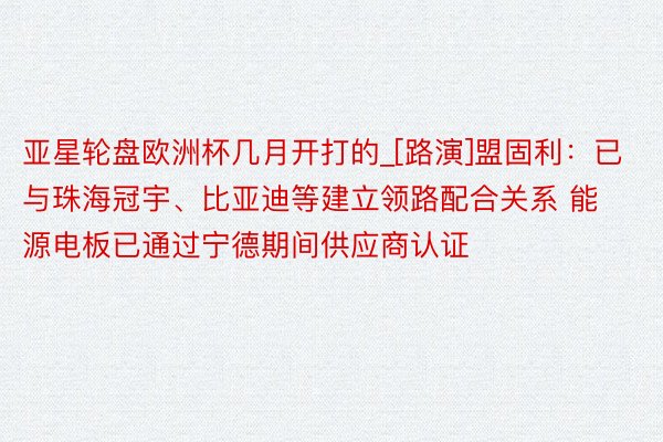 亚星轮盘欧洲杯几月开打的_[路演]盟固利：已与珠海冠宇、比亚迪等建立领路配合关系 能源电板已通过宁德期间供应商认证