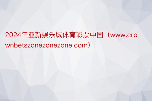 2024年亚新娱乐城体育彩票中国（www.crownbetszonezonezone.com）