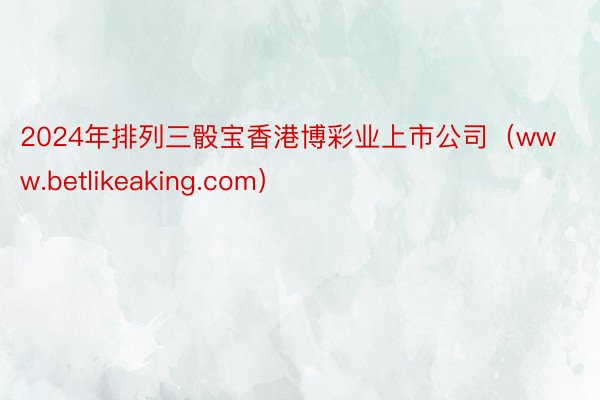 2024年排列三骰宝香港博彩业上市公司（www.betlikeaking.com）