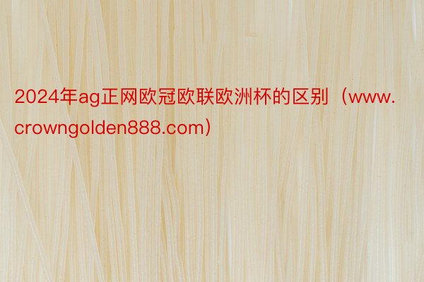 2024年ag正网欧冠欧联欧洲杯的区别（www.crowngolden888.com）