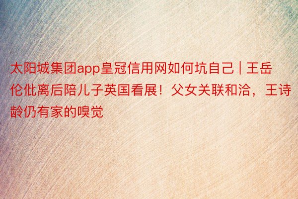 太阳城集团app皇冠信用网如何坑自己 | 王岳伦仳离后陪儿子英国看展！父女关联和洽，王诗龄仍有家的嗅觉