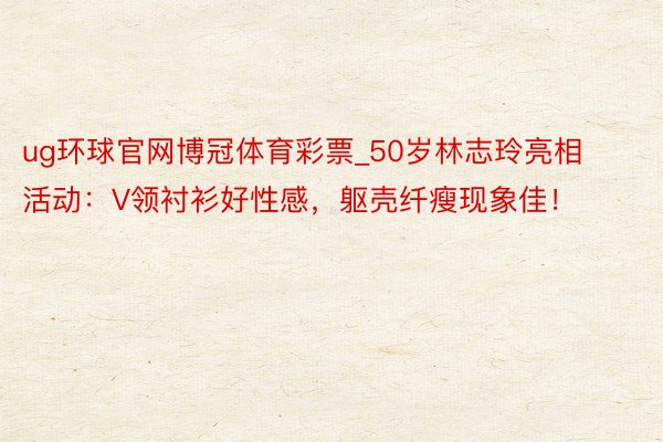 ug环球官网博冠体育彩票_50岁林志玲亮相活动：V领衬衫好性感，躯壳纤瘦现象佳！