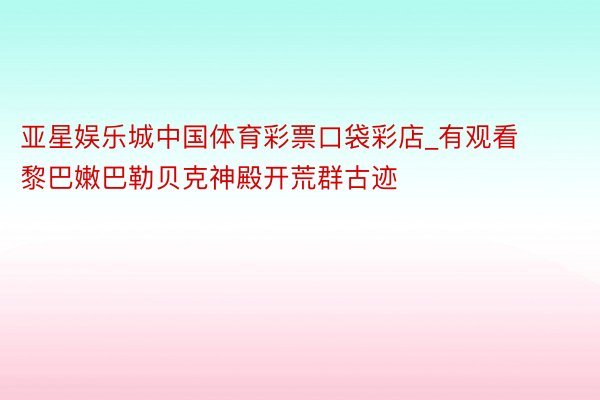 亚星娱乐城中国体育彩票口袋彩店_有观看黎巴嫩巴勒贝克神殿开荒群古迹