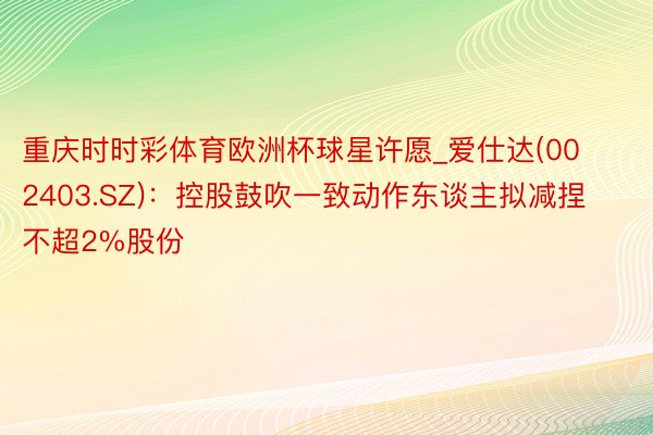 重庆时时彩体育欧洲杯球星许愿_爱仕达(002403.SZ)：控股鼓吹一致动作东谈主拟减捏不超2%股份