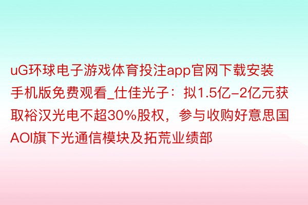 uG环球电子游戏体育投注app官网下载安装手机版免费观看_仕佳光子：拟1.5亿-2亿元获取裕汉光电不超30%股权，参与收购好意思国AOI旗下光通信模块及拓荒业绩部