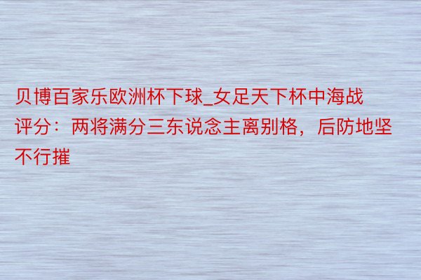 贝博百家乐欧洲杯下球_女足天下杯中海战评分：两将满分三东说念主离别格，后防地坚不行摧