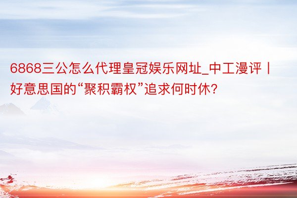 6868三公怎么代理皇冠娱乐网址_中工漫评丨好意思国的“聚积霸权”追求何时休？