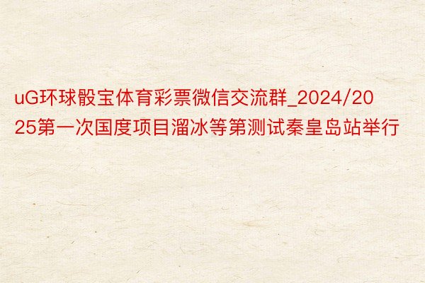 uG环球骰宝体育彩票微信交流群_2024/2025第一次国度项目溜冰等第测试秦皇岛站举行