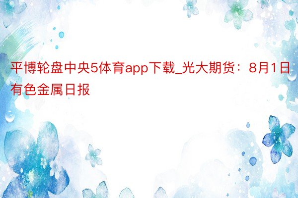 平博轮盘中央5体育app下载_光大期货：8月1日有色金属日报