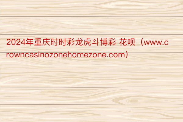 2024年重庆时时彩龙虎斗博彩 花呗（www.crowncasinozonehomezone.com）