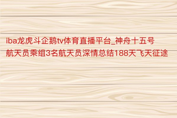 iba龙虎斗企鹅tv体育直播平台_神舟十五号航天员乘组3名航天员深情总结188天飞天征途