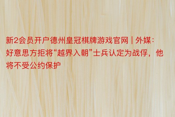 新2会员开户德州皇冠棋牌游戏官网 | 外媒：好意思方拒将“越界入朝”士兵认定为战俘，他将不受公约保护