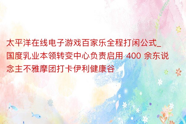 太平洋在线电子游戏百家乐全程打闲公式_国度乳业本领转变中心负责启用 400 余东说念主不雅摩团打卡伊利健康谷