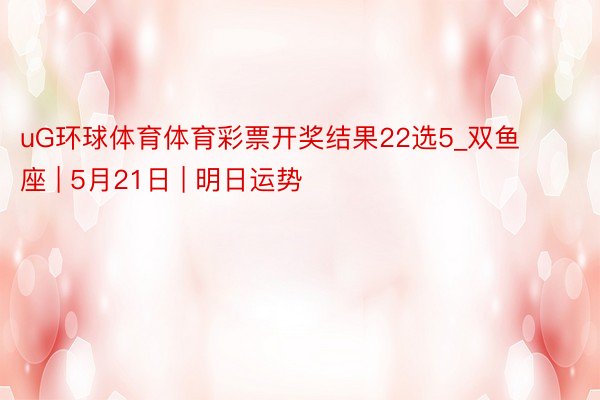 uG环球体育体育彩票开奖结果22选5_双鱼座 | 5月21日 | 明日运势