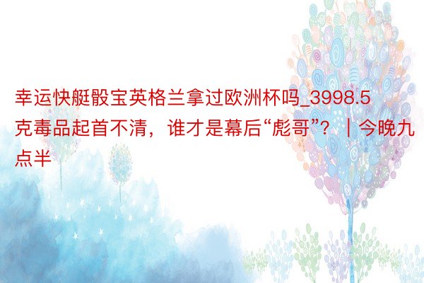 幸运快艇骰宝英格兰拿过欧洲杯吗_3998.5克毒品起首不清，谁才是幕后“彪哥”？｜今晚九点半