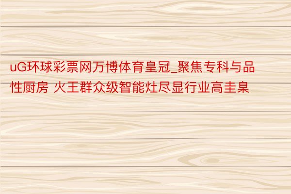 uG环球彩票网万博体育皇冠_聚焦专科与品性厨房 火王群众级智能灶尽显行业高圭臬