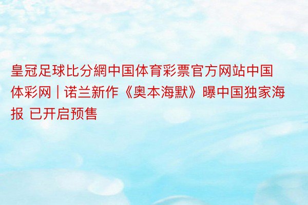 皇冠足球比分網中国体育彩票官方网站中国体彩网 | 诺兰新作《奥本海默》曝中国独家海报 已开启预售