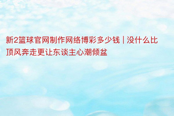 新2篮球官网制作网络博彩多少钱 | 没什么比顶风奔走更让东谈主心潮倾盆