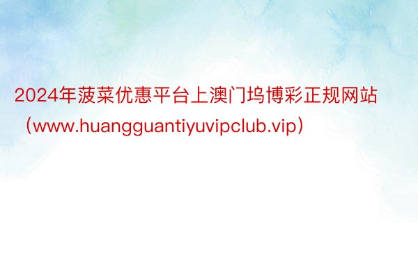 2024年菠菜优惠平台上澳门坞博彩正规网站（www.huangguantiyuvipclub.vip）