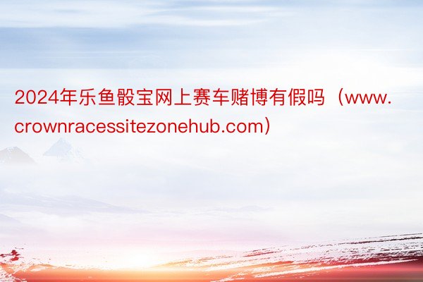 2024年乐鱼骰宝网上赛车赌博有假吗（www.crownracessitezonehub.com）