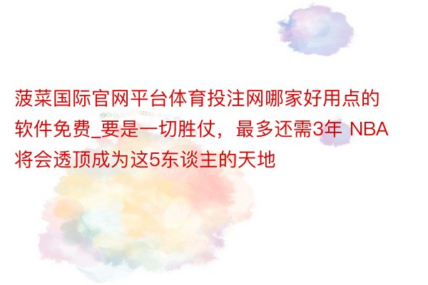 菠菜国际官网平台体育投注网哪家好用点的软件免费_要是一切胜仗，最多还需3年 NBA将会透顶成为这5东谈主的天地