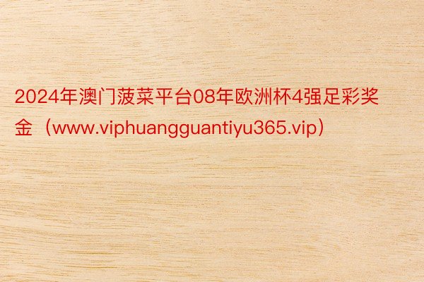 2024年澳门菠菜平台08年欧洲杯4强足彩奖金（www.viphuangguantiyu365.vip）