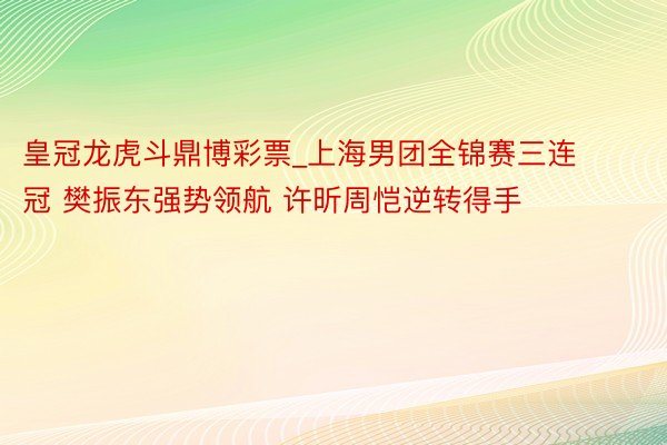 皇冠龙虎斗鼎博彩票_上海男团全锦赛三连冠 樊振东强势领航 许昕周恺逆转得手