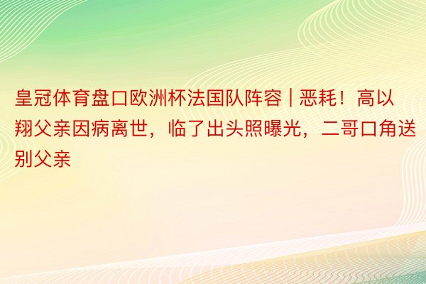 皇冠体育盘口欧洲杯法国队阵容 | 恶耗！高以翔父亲因病离世，临了出头照曝光，二哥口角送别父亲