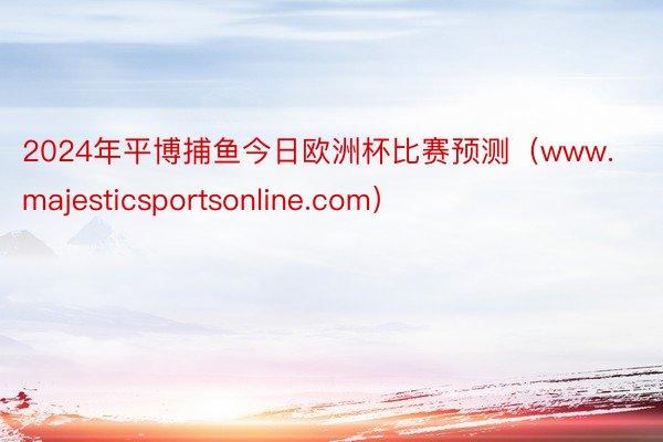 2024年平博捕鱼今日欧洲杯比赛预测（www.majesticsportsonline.com）