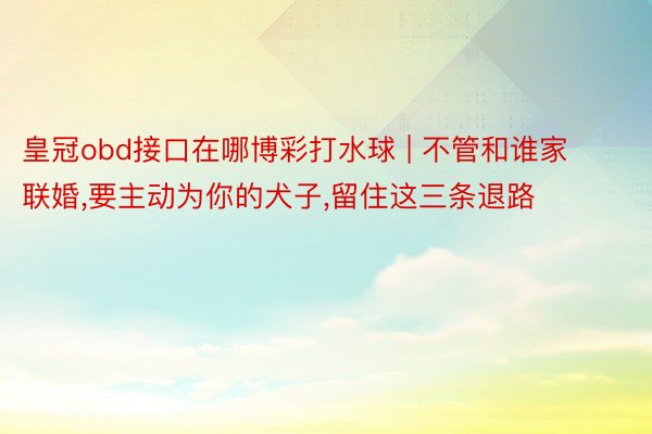 皇冠obd接口在哪博彩打水球 | 不管和谁家联婚,要主动为你的犬子,留住这三条退路