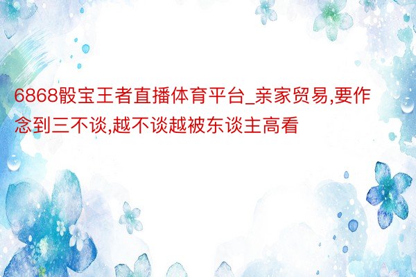 6868骰宝王者直播体育平台_亲家贸易,要作念到三不谈,越不谈越被东谈主高看