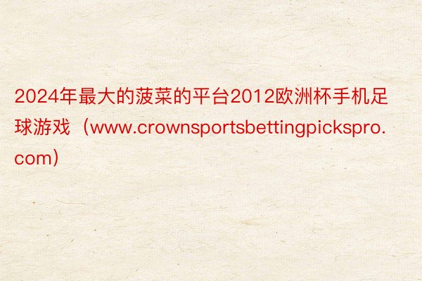 2024年最大的菠菜的平台2012欧洲杯手机足球游戏（www.crownsportsbettingpickspro.com）