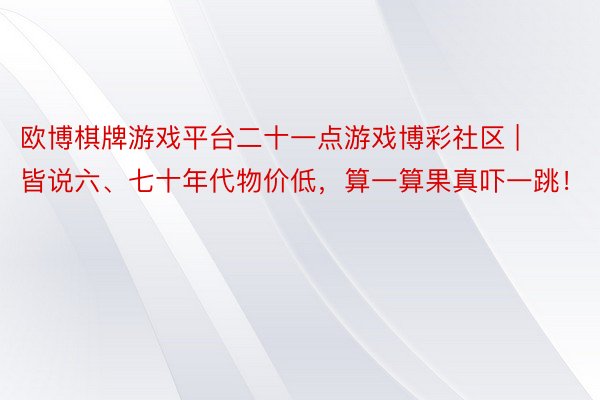 欧博棋牌游戏平台二十一点游戏博彩社区 | 皆说六、七十年代物价低，算一算果真吓一跳！