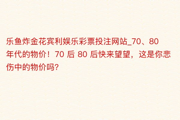 乐鱼炸金花宾利娱乐彩票投注网站_70、80 年代的物价！70 后 80 后快来望望，这是你悲伤中的物价吗？