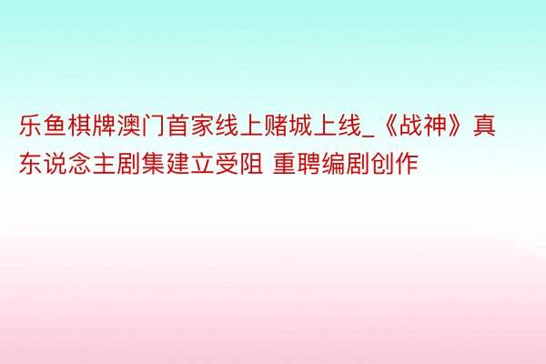 乐鱼棋牌澳门首家线上赌城上线_《战神》真东说念主剧集建立受阻 重聘编剧创作