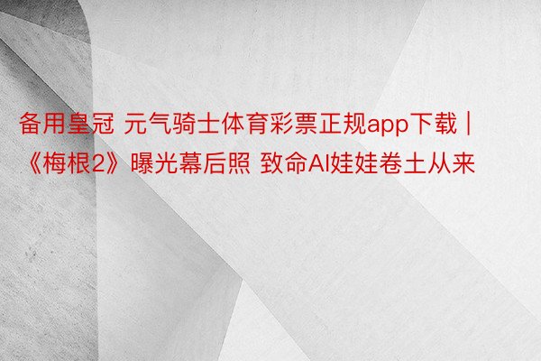 备用皇冠 元气骑士体育彩票正规app下载 | 《梅根2》曝光幕后照 致命AI娃娃卷土从来