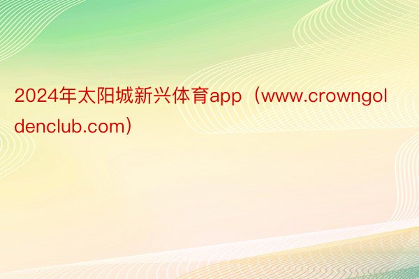 2024年太阳城新兴体育app（www.crowngoldenclub.com）