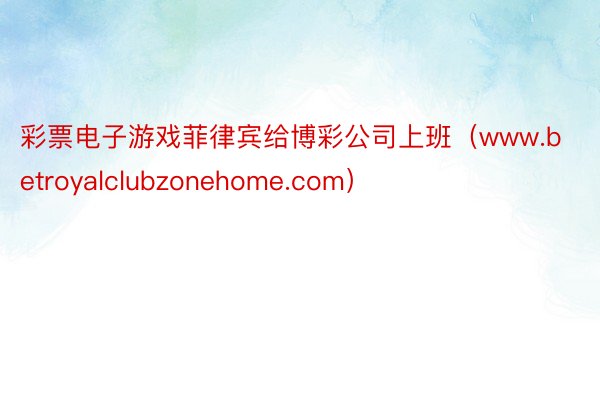 彩票电子游戏菲律宾给博彩公司上班（www.betroyalclubzonehome.com）