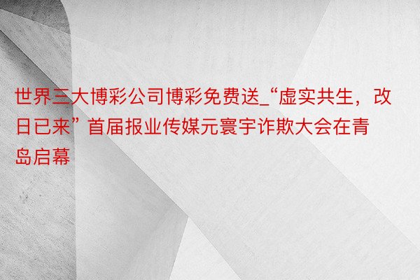 世界三大博彩公司博彩免费送_“虚实共生，改日已来” 首届报业传媒元寰宇诈欺大会在青岛启幕