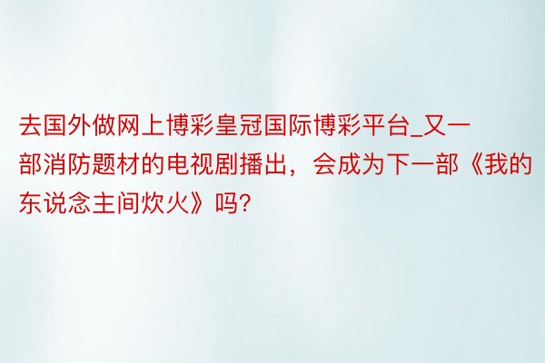 去国外做网上博彩皇冠国际博彩平台_又一部消防题材的电视剧播出，会成为下一部《我的东说念主间炊火》吗？